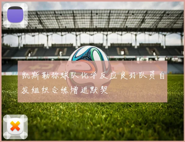 凯斯勒称球队化学反应良好队员自发组织合练增进默契