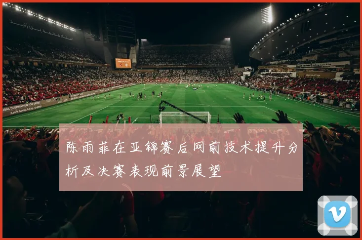 陈雨菲在亚锦赛后网前技术提升分析及决赛表现前景展望