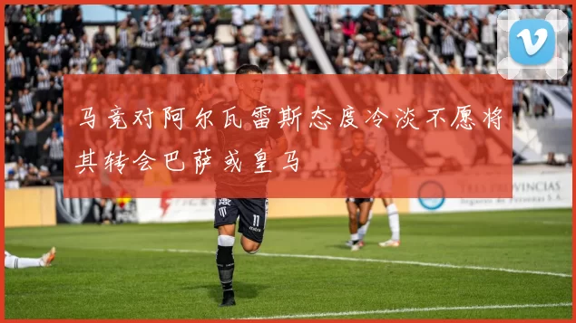 马竞对阿尔瓦雷斯态度冷淡不愿将其转会巴萨或皇马
