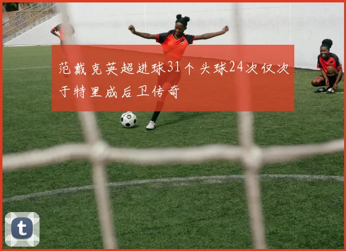 范戴克英超进球31个头球24次仅次于特里成后卫传奇