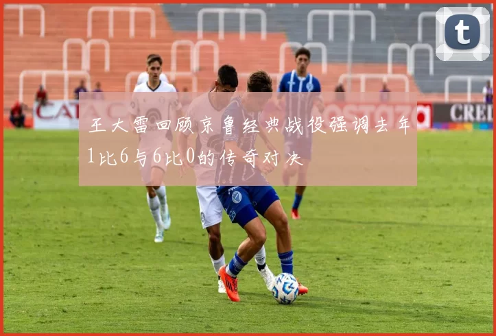 王大雷回顾京鲁经典战役强调去年1比6与6比0的传奇对决