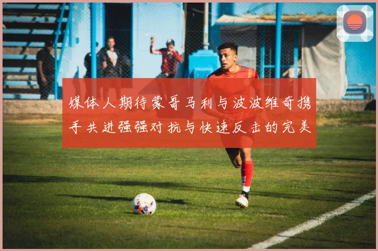 媒体人期待蒙哥马利与波波维奇携手共进强强对抗与快速反击的完美结合
