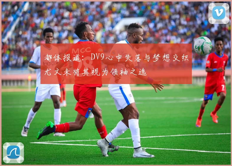 都体报道：DV9心中失落与梦想交织尤文未将其视为领袖之选
