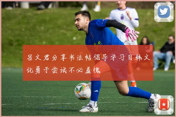 吕文君分享书法帖倡导学习日韩文化勇于尝试不必羞愧