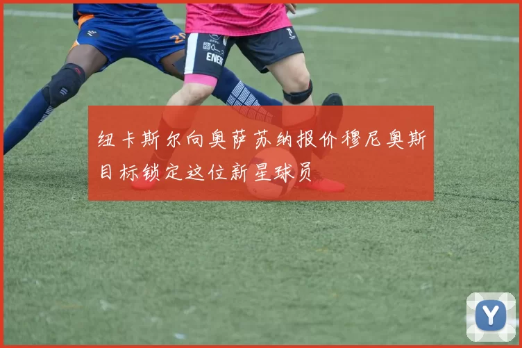 纽卡斯尔向奥萨苏纳报价穆尼奥斯目标锁定这位新星球员