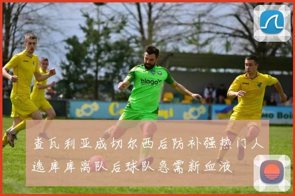 查瓦利亚成切尔西后防补强热门人选库库离队后球队急需新血液