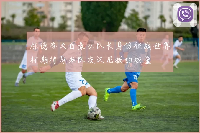 林德洛夫自豪以队长身份征战世界杯期待与老队友汉尼拔的较量