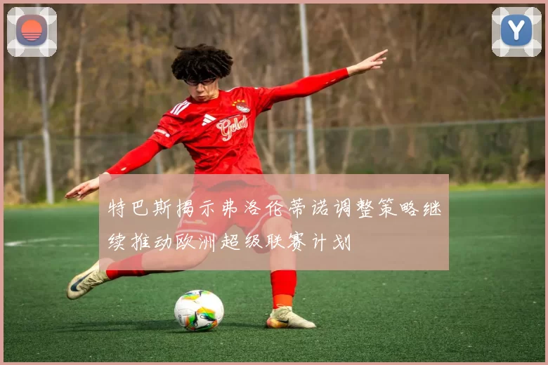 特巴斯揭示弗洛伦蒂诺调整策略继续推动欧洲超级联赛计划