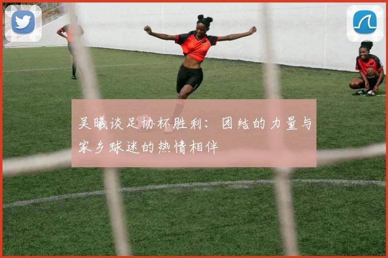 吴曦谈足协杯胜利：团结的力量与家乡球迷的热情相伴