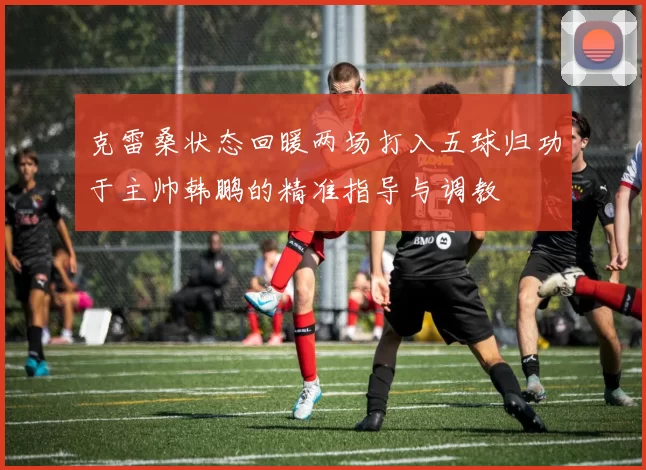 克雷桑状态回暖两场打入五球归功于主帅韩鹏的精准指导与调教
