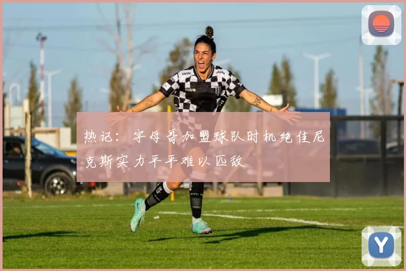 热记：字母哥加盟球队时机绝佳尼克斯实力平平难以匹敌
