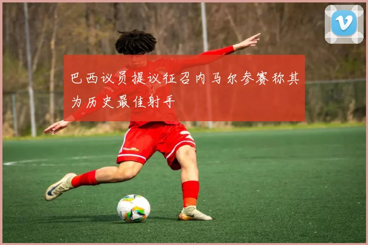 巴西议员提议征召内马尔参赛称其为历史最佳射手