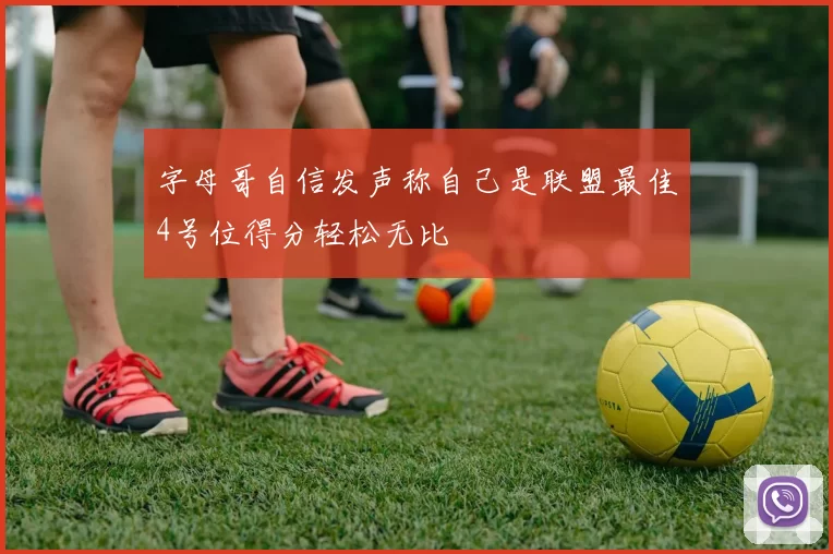 字母哥自信发声称自己是联盟最佳4号位得分轻松无比