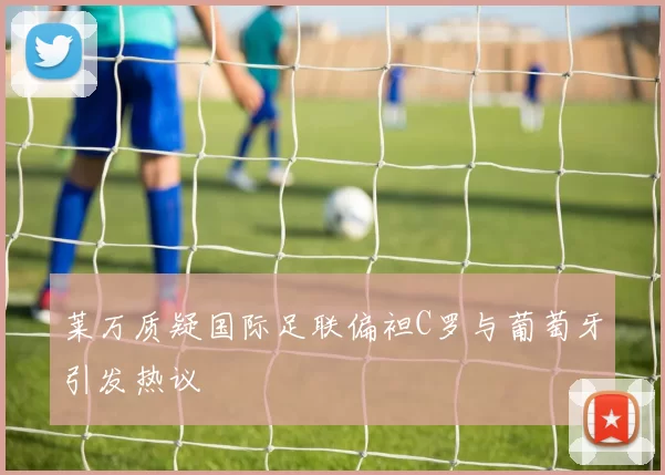 莱万质疑国际足联偏袒C罗与葡萄牙引发热议