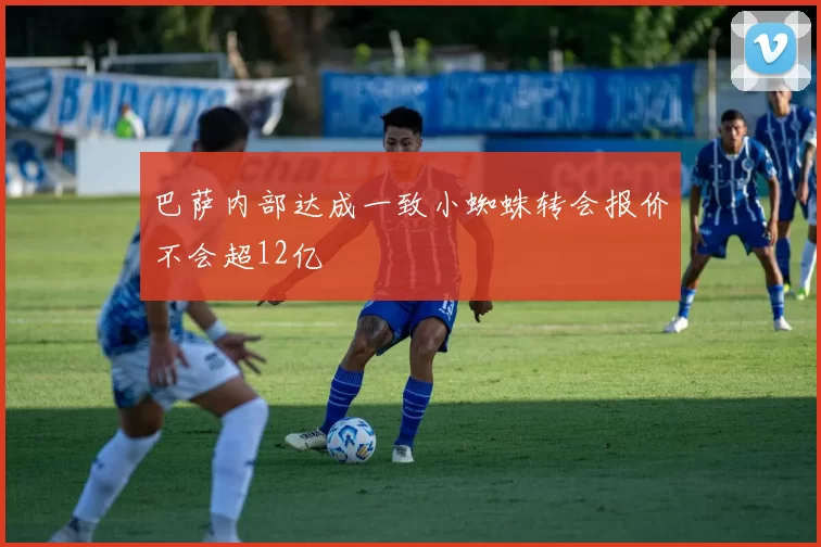 巴萨内部达成一致小蜘蛛转会报价不会超12亿