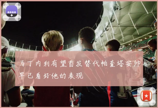 马丁内利有望首发替代帕奎塔安帅早已看好他的表现