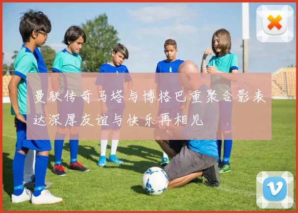 曼联传奇马塔与博格巴重聚合影表达深厚友谊与快乐再相见