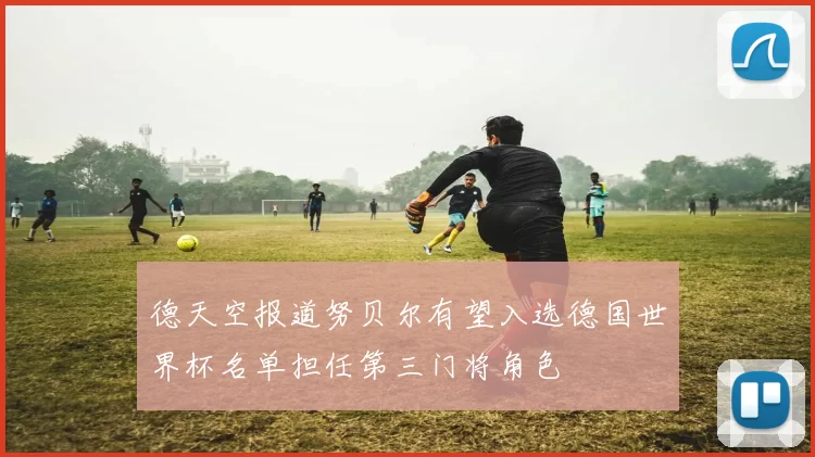 德天空报道努贝尔有望入选德国世界杯名单担任第三门将角色