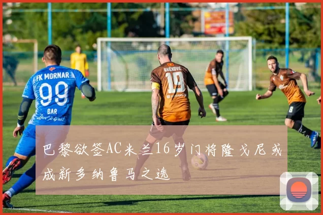 巴黎欲签AC米兰16岁门将隆戈尼或成新多纳鲁马之选